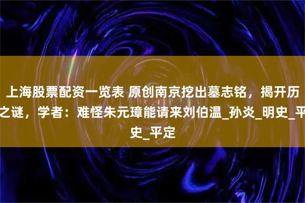 上海股票配资一览表 原创南京挖出墓志铭，揭开历史之谜，学者：难怪朱元璋能请来刘伯温_孙炎_明史_平定