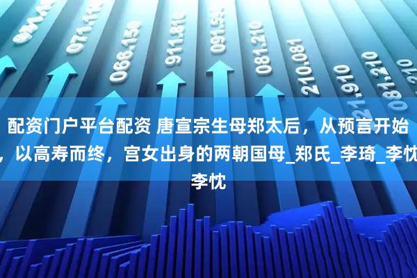 配资门户平台配资 唐宣宗生母郑太后，从预言开始，以高寿而终，宫女出身的两朝国母_郑氏_李琦_李忱