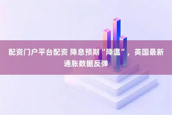 配资门户平台配资 降息预期“降温”，英国最新通胀数据反弹