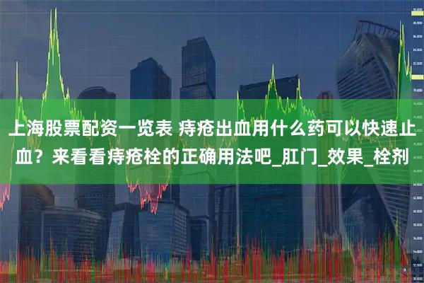 上海股票配资一览表 痔疮出血用什么药可以快速止血?来看看痔疮栓的正确用法吧_肛门_效果_栓剂