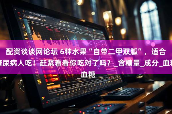 配资谈谈网论坛 6种水果“自带二甲双胍”，适合糖尿病人吃！赶紧看看你吃对了吗？_含糖量_成分_血糖