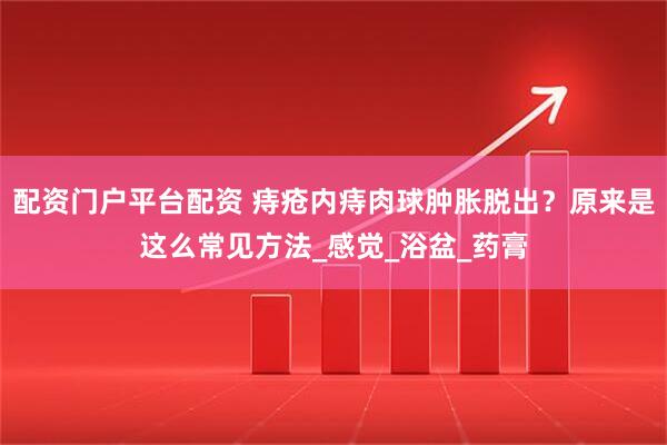 配资门户平台配资 痔疮内痔肉球肿胀脱出？原来是这么常见方法_感觉_浴盆_药膏
