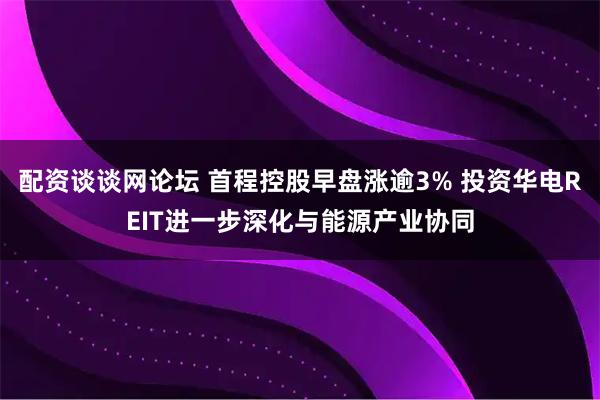 配资谈谈网论坛 首程控股早盘涨逾3% 投资华电REIT进一步深化与能源产业协同