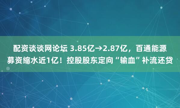 配资谈谈网论坛 3.85亿→2.87亿，百通能源募资缩水近1亿！控股股东定向“输血”补流还贷