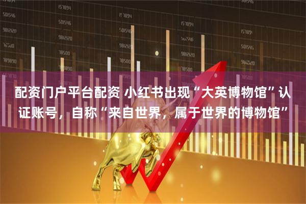 配资门户平台配资 小红书出现“大英博物馆”认证账号,自称“来自世界,属于世界的博物馆”