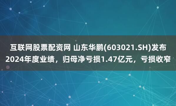 互联网股票配资网 山东华鹏(603021.SH)发布2024年度业绩，归母净亏损1.47亿元，亏损收窄