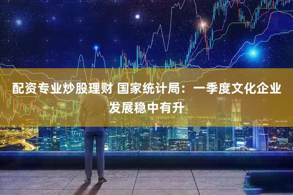配资专业炒股理财 国家统计局：一季度文化企业发展稳中有升