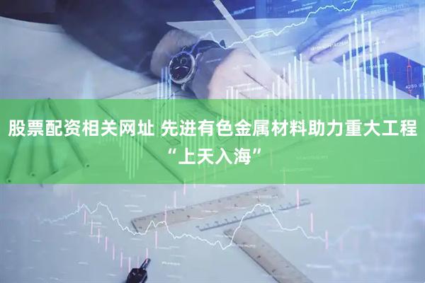 股票配资相关网址 先进有色金属材料助力重大工程“上天入海”
