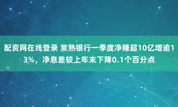 配资网在线登录 常熟银行一季度净赚超10亿增逾13%，净息差较上年末下降0.1个百分点