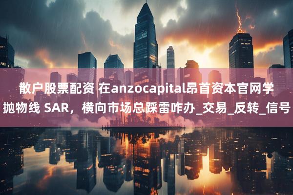 散户股票配资 在anzocapital昂首资本官网学抛物线 SAR,横向市场总踩雷咋办_交易_反转_信号