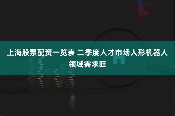上海股票配资一览表 二季度人才市场人形机器人领域需求旺
