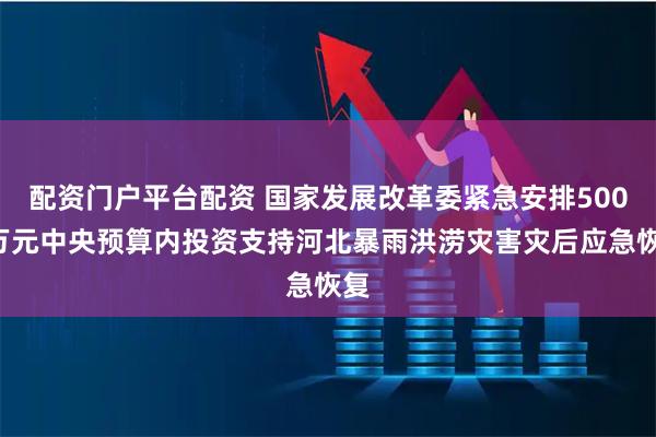 配资门户平台配资 国家发展改革委紧急安排5000万元中央预算内投资支持河北暴雨洪涝灾害灾后应急恢复