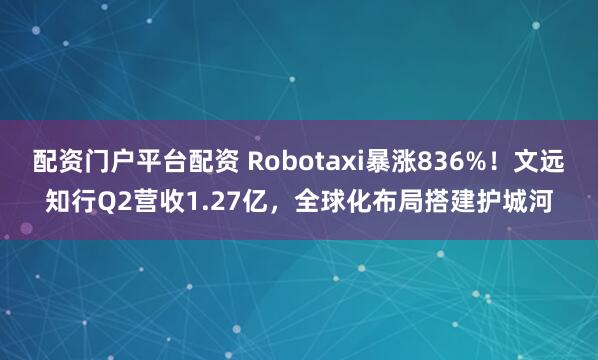 配资门户平台配资 Robotaxi暴涨836%！文远知行Q2营收1.27亿，全球化布局搭建护城河