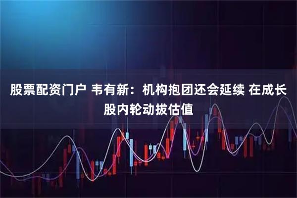 股票配资门户 韦有新：机构抱团还会延续 在成长股内轮动拔估值