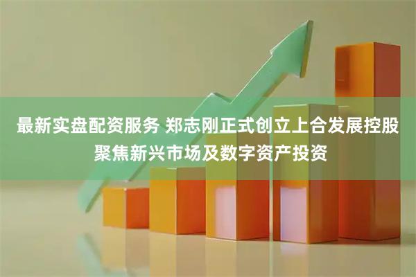 最新实盘配资服务 郑志刚正式创立上合发展控股 聚焦新兴市场及数字资产投资