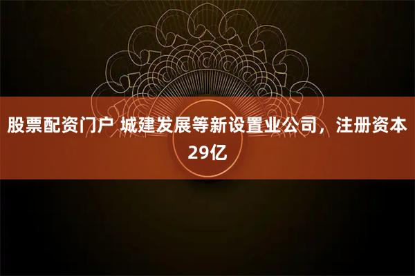 股票配资门户 城建发展等新设置业公司，注册资本29亿