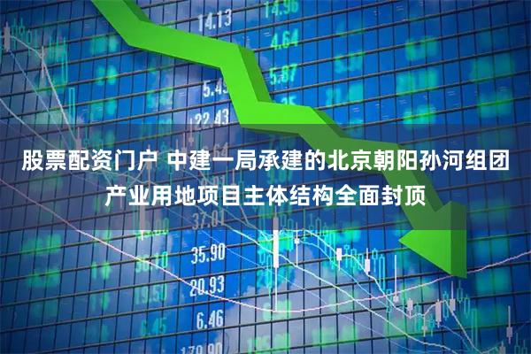股票配资门户 中建一局承建的北京朝阳孙河组团产业用地项目主体结构全面封顶