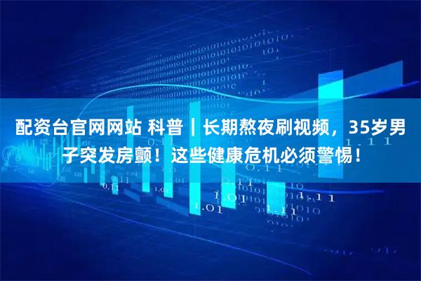 配资台官网网站 科普｜长期熬夜刷视频，35岁男子突发房颤！这些健康危机必须警惕！