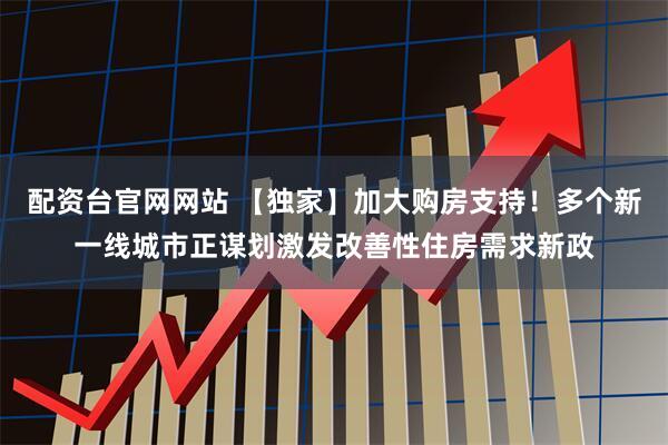 配资台官网网站 【独家】加大购房支持！多个新一线城市正谋划激发改善性住房需求新政