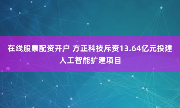 在线股票配资开户 方正科技斥资13.64亿元投建人工智能扩建项目