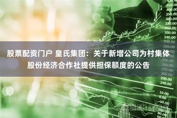 股票配资门户 皇氏集团：关于新增公司为村集体股份经济合作社提供担保额度的公告