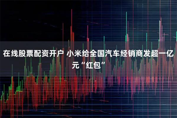 在线股票配资开户 小米给全国汽车经销商发超一亿元“红包”