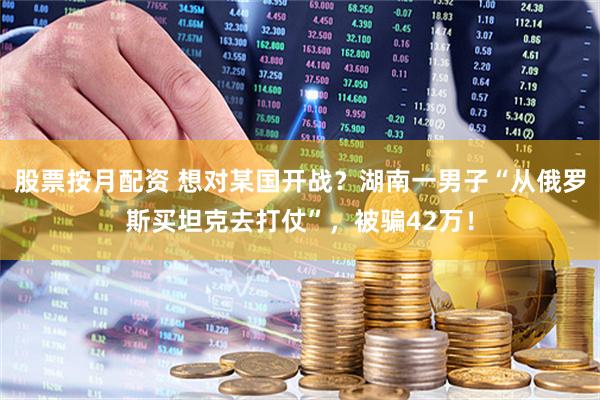 股票按月配资 想对某国开战？湖南一男子“从俄罗斯买坦克去打仗”，被骗42万！