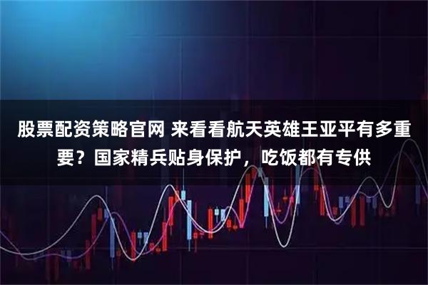 股票配资策略官网 来看看航天英雄王亚平有多重要？国家精兵贴身保护，吃饭都有专供