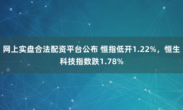 网上实盘合法配资平台公布 恒指低开1.22%，恒生科技指数跌1.78%