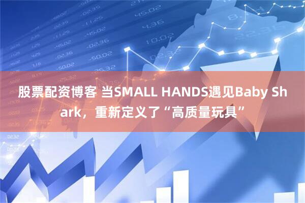 股票配资博客 当SMALL HANDS遇见Baby Shark，重新定义了“高质量玩具”