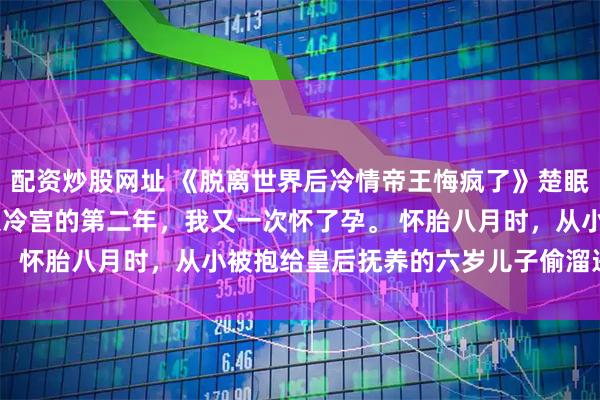 配资炒股网址 《脱离世界后冷情帝王悔疯了》楚眠顾裴司沈兰漪 　被打入冷宫的第二年，我又一次怀了孕。 　　怀胎八月时，从小被抱给皇后抚养的六岁儿子偷溜进殿内