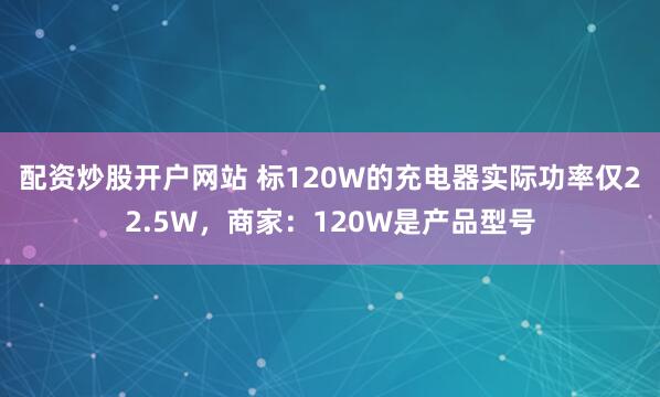 配资炒股开户网站 标120W的充电器实际功率仅22.5W，商家：120W是产品型号
