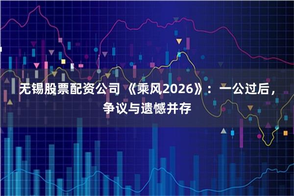 无锡股票配资公司 《乘风2026》：一公过后，争议与遗憾并存