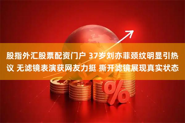 股指外汇股票配资门户 37岁刘亦菲颈纹明显引热议 无滤镜表演获网友力挺 撕开滤镜展现真实状态