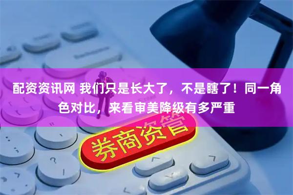 配资资讯网 我们只是长大了，不是瞎了！同一角色对比，来看审美降级有多严重