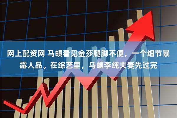 网上配资网 马頔看见金莎腿脚不便，一个细节暴露人品。在综艺里，马頔李纯夫妻先过完