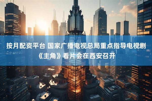 按月配资平台 国家广播电视总局重点指导电视剧《主角》看片会在西安召开