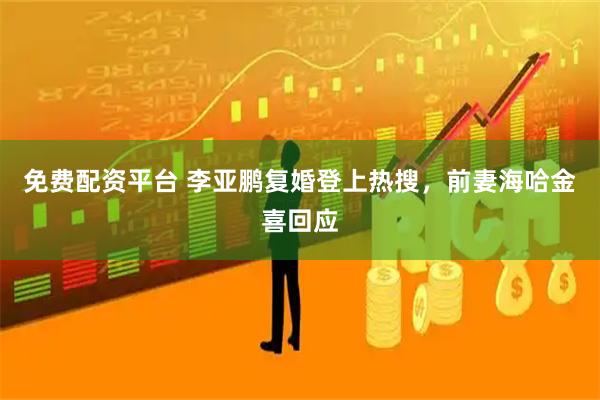 免费配资平台 李亚鹏复婚登上热搜，前妻海哈金喜回应
