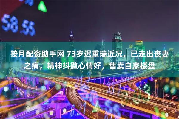 按月配资助手网 73岁迟重瑞近况，已走出丧妻之痛，精神抖擞心情好，售卖自家楼盘