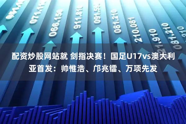 配资炒股网站就 剑指决赛！国足U17vs澳大利亚首发：帅惟浩、邝兆镭、万项先发