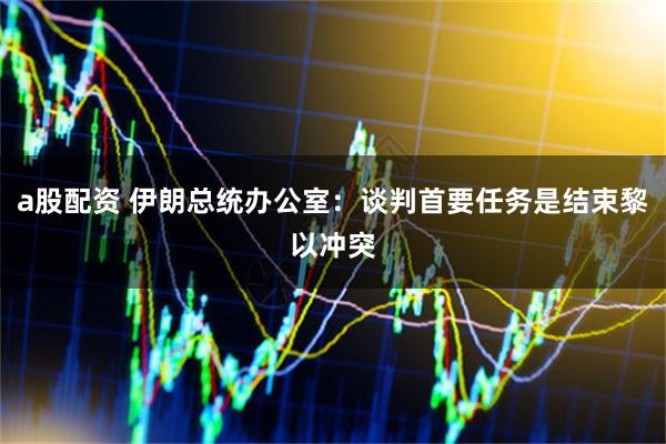 a股配资 伊朗总统办公室：谈判首要任务是结束黎以冲突