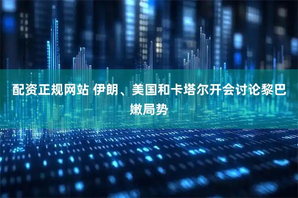 配资正规网站 伊朗、美国和卡塔尔开会讨论黎巴嫩局势