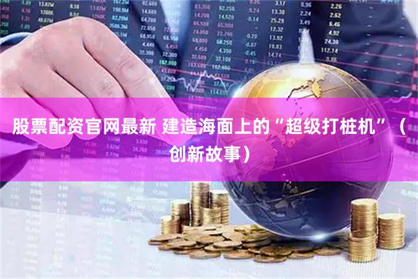 股票配资官网最新 建造海面上的“超级打桩机”（创新故事）