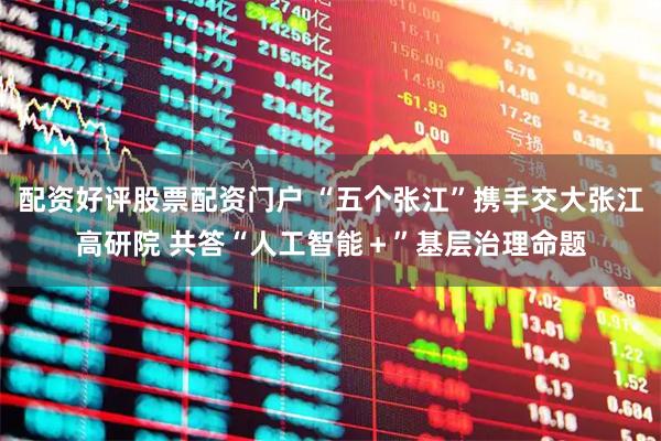 配资好评股票配资门户 “五个张江”携手交大张江高研院 共答“人工智能＋”基层治理命题