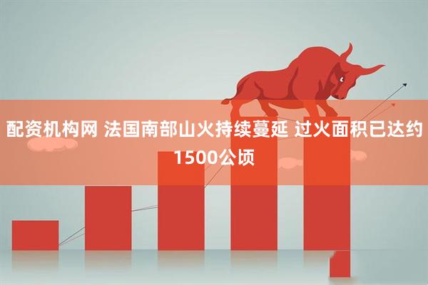 配资机构网 法国南部山火持续蔓延 过火面积已达约1500公顷