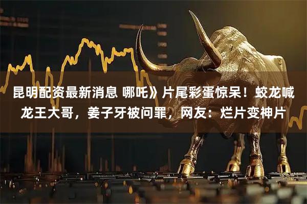 昆明配资最新消息 哪吒》片尾彩蛋惊呆！蛟龙喊龙王大哥，姜子牙被问罪，网友：烂片变神片