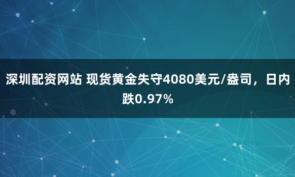 深圳配资网站 现货黄金失守4080美元/盎司，日内跌0.97%