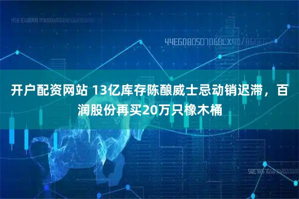 开户配资网站 13亿库存陈酿威士忌动销迟滞，百润股份再买20万只橡木桶