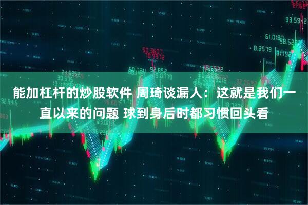 能加杠杆的炒股软件 周琦谈漏人：这就是我们一直以来的问题 球到身后时都习惯回头看