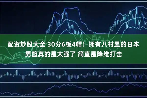 配资炒股大全 30分6板4帽！拥有八村塁的日本男篮真的是太强了 简直是降维打击